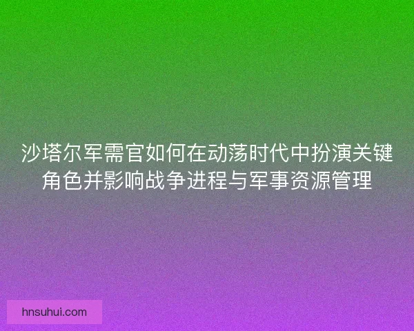 沙塔尔军需官如何在动荡时代中扮演关键角色并影响战争进程与军事资源管理