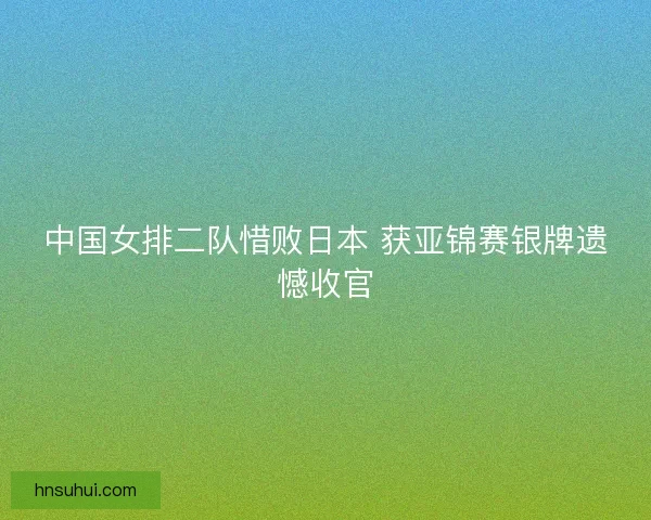 中国女排二队惜败日本 获亚锦赛银牌遗憾收官