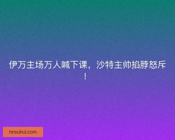伊万主场万人喊下课，沙特主帅掐脖怒斥！