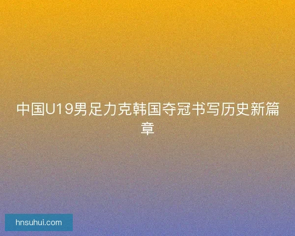 中国U19男足力克韩国夺冠书写历史新篇章