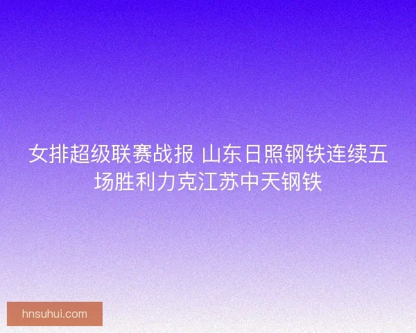 女排超级联赛战报 山东日照钢铁连续五场胜利力克江苏中天钢铁