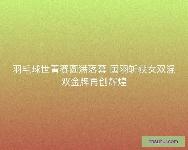 羽毛球世青赛圆满落幕 国羽斩获女双混双金牌再创辉煌