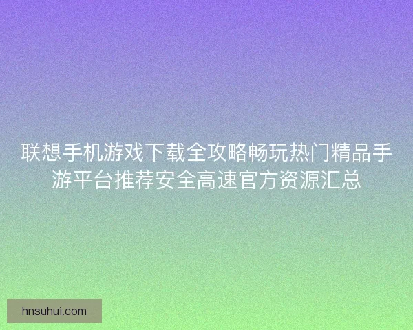 联想手机游戏下载全攻略畅玩热门精品手游平台推荐安全高速官方资源汇总