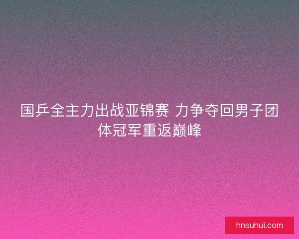 国乒全主力出战亚锦赛 力争夺回男子团体冠军重返巅峰